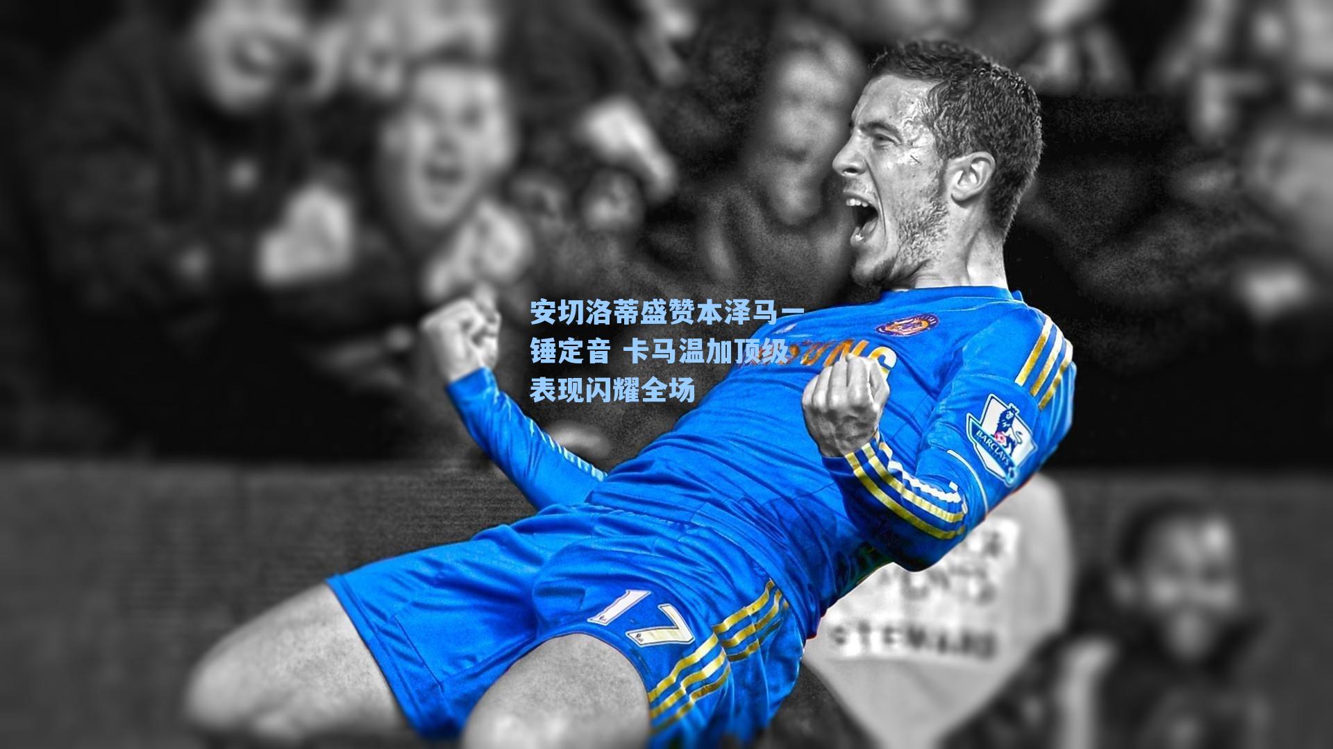安切洛蒂盛赞本泽马一锤定音 卡马温加顶级表现闪耀全场