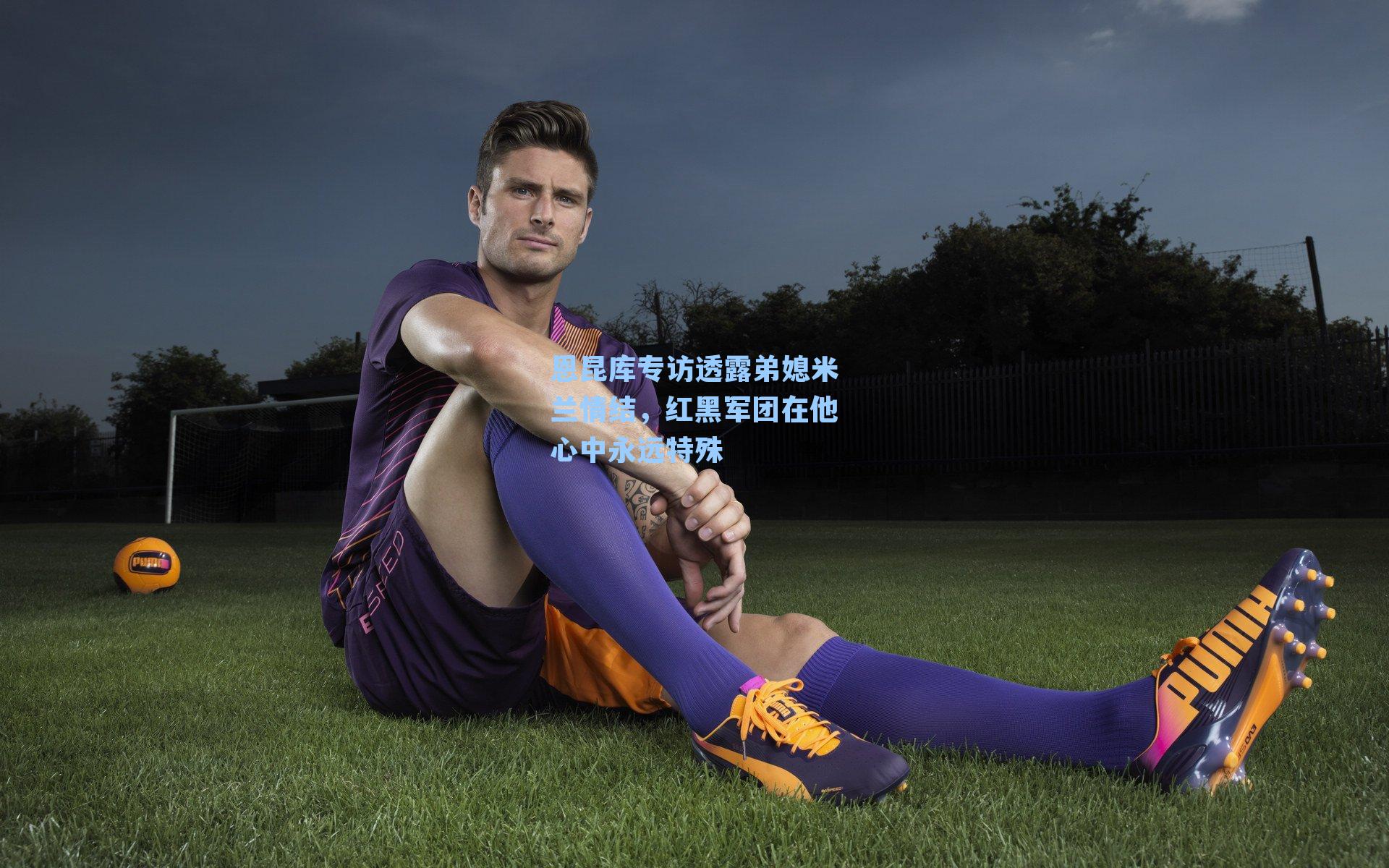 恩昆库专访透露弟媳米兰情结，红黑军团在他心中永远特殊